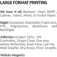 LARGE FORMAT PRINTING We have it all: Banners: Vinyl, HDPE , Canvas, Fabric, Mesh, or Poster Paper. Rigid: Cloroplast, Step stake, Foam core, PVC, Polystyrene, Aluminum, and Backlight. Adhesive: Oraject 3651, 3M Controltac, Orajet Clear, One way widow, Reflective, Dual View, Low-Tac Wall Graphic, Dry Erase, Floor Graphic. Vehicle Magnets 