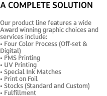 A COMPLETE SOLUTION Our product line features a wide Award winning graphic choices and services include: • Four Color Process (Off-set & Digital) • PMS Printing • UV Printing • Special Ink Matches • Print on Foil • Stocks (Standard and Custom) • Fulfillment