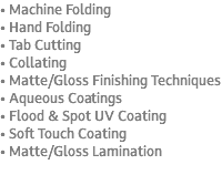 • Machine Folding • Hand Folding • Tab Cutting • Collating • Matte/Gloss Finishing Techniques • Aqueous Coatings • Flood & Spot UV Coating • Soft Touch Coating • Matte/Gloss Lamination