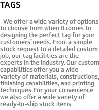 TAGS We offer a wide variety of options to choose from when it comes to designing the perfect tag for your customers’ needs. From a simple stock request to a detailed custom job, our tag facilities are the experts in the industry. Our custom capabilities offer you a wide variety of materials, constructions, finishing capabilities, and printing techniques. For your convenience we also offer a wide variety of ready-to-ship stock items.