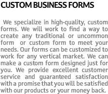 CUSTOM BUSINESS FORMS We specialize in high-quality, custom forms. We will work to find a way to create any traditional or uncommon form or custom form to meet your needs. Our forms can be customized to work for any vertical market. We can make a custom form designed just for you. We provide excellent customer service and guaranteed satisfaction with a promise that you will be satisfied with our products or your money back.