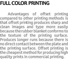 FULL COLOR PRINTING Advantages of offset printing compared to other printing methods is that offset printing produces sharp and clean images and type more easily because the rubber blanket conforms to the texture of the printing surface. Produces longer runs because there is no direct contact between the plate and the printing surface. Offset printing is the cheapest method for producing high quality prints in commercial printing.